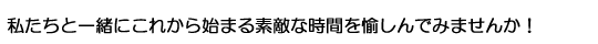 私たちと一緒にこれから始まる素敵な時間を愉しんでみませんか!